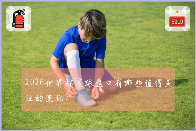 2026世界杯滚球盘口有哪些值得关注的变化？